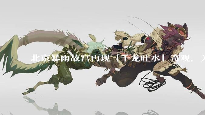北京暴雨故宫再现「千龙吐水」奇观，为什么故宫古老排水系统历经六百年仍能正常运作？有哪些特别之处？