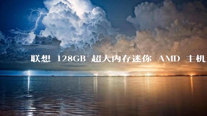 联想 128GB 超大内存迷你 AMD 主机上架，此款主机有哪些亮点？